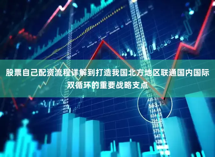 股票自己配资流程详解到打造我国北方地区联通国内国际双循环的重要战略支点