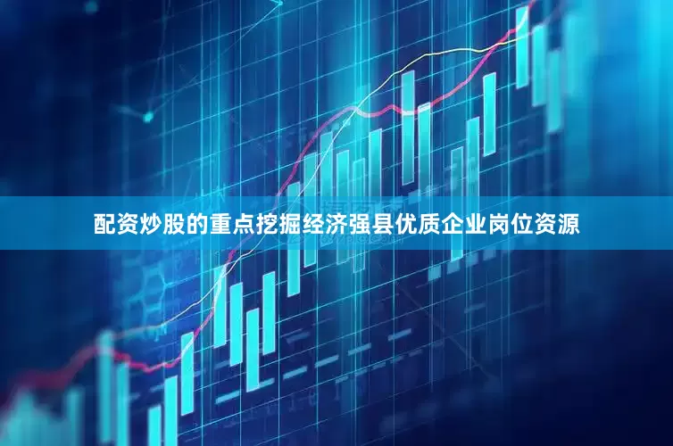 配资炒股的重点挖掘经济强县优质企业岗位资源