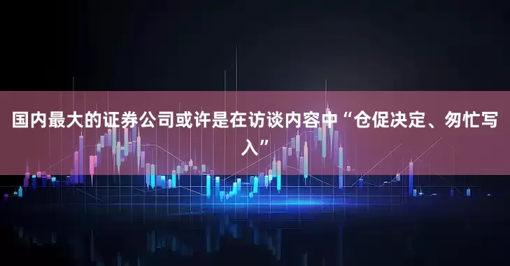 国内最大的证券公司或许是在访谈内容中“仓促决定、匆忙写入”