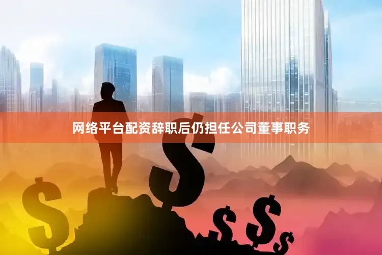 网络平台配资辞职后仍担任公司董事职务