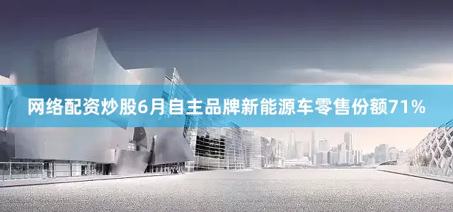 网络配资炒股6月自主品牌新能源车零售份额71%