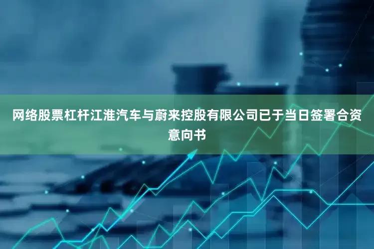 网络股票杠杆江淮汽车与蔚来控股有限公司已于当日签署合资意向书