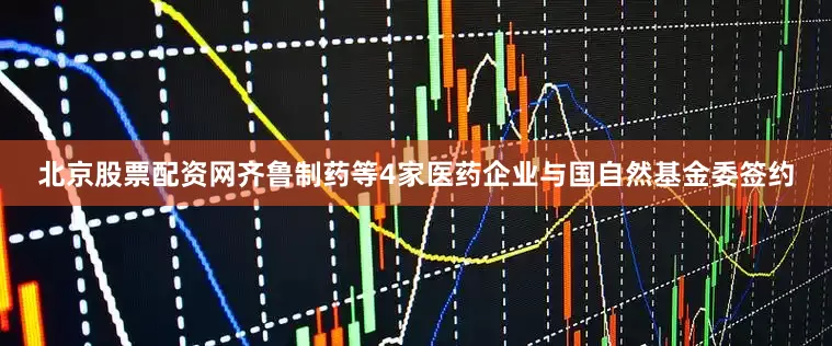 北京股票配资网齐鲁制药等4家医药企业与国自然基金委签约