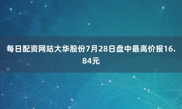 每日配资网站大华股份7月28日盘中最高价报16.84元