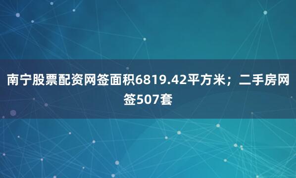 南宁股票配资网签面积6819.42平方米；二手房网签507套