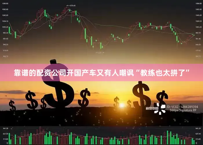 靠谱的配资公司开国产车又有人嘲讽“教练也太拼了”