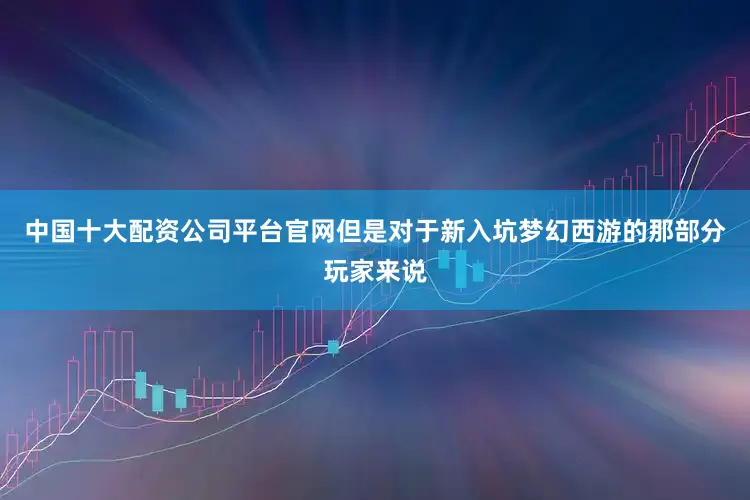 中国十大配资公司平台官网但是对于新入坑梦幻西游的那部分玩家来说