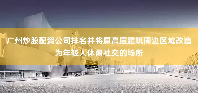 广州炒股配资公司排名并将原高层建筑周边区域改造为年轻人休闲社交的场所