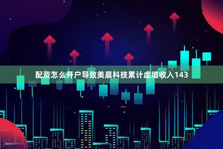 配资怎么开户导致美晨科技累计虚增收入143