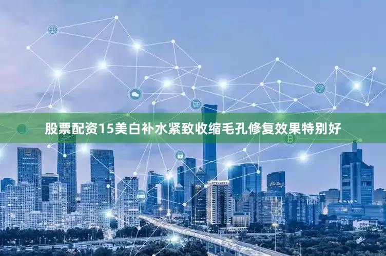 股票配资15美白补水紧致收缩毛孔修复效果特别好