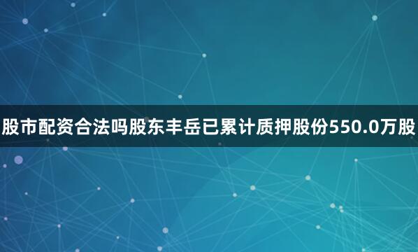 股市配资合法吗股东丰岳已累计质押股份550.0万股